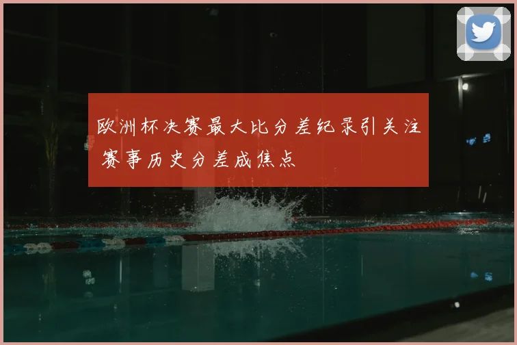 欧洲杯决赛最大比分差纪录引关注 赛事历史分差成焦点
