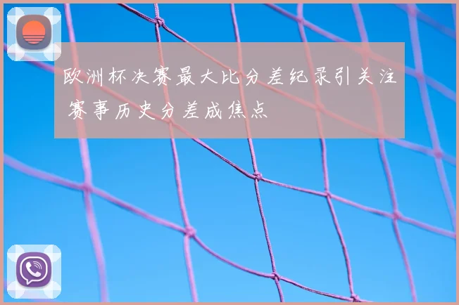 欧洲杯决赛最大比分差纪录引关注 赛事历史分差成焦点