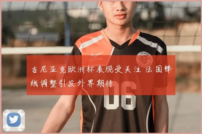 吉尼亚克欧洲杯表现受关注 法国锋线调整引发外界期待
