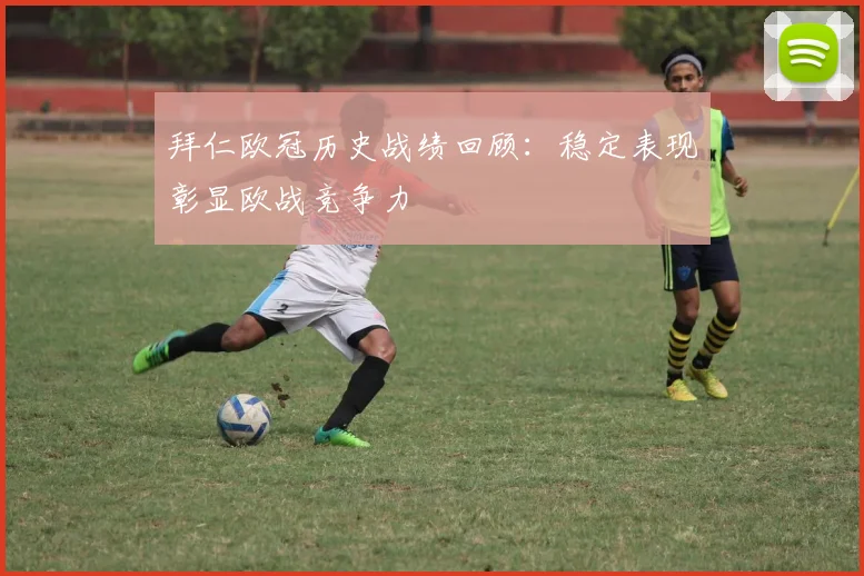 拜仁欧冠历史战绩回顾:稳定表现彰显欧战竞争力