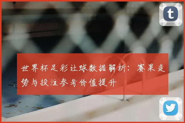 世界杯足彩让球数据解析:赛果走势与投注参考价值提升