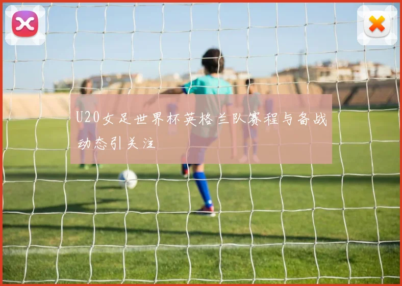U20女足世界杯英格兰队赛程与备战动态引关注