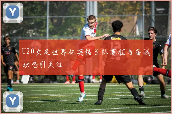 U20女足世界杯英格兰队赛程与备战动态引关注