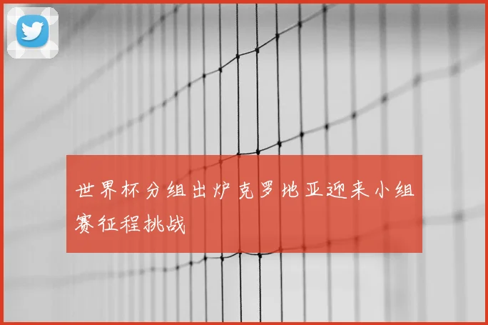 世界杯分组出炉克罗地亚迎来小组赛征程挑战