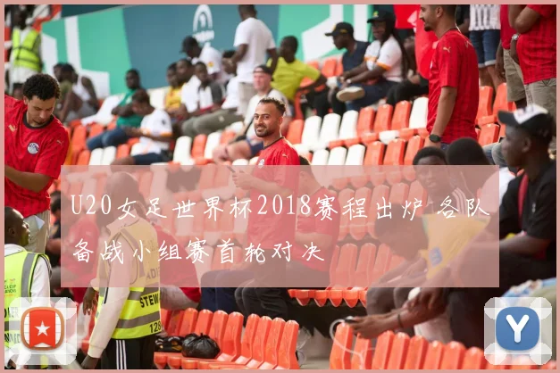 U20女足世界杯2018赛程出炉 各队备战小组赛首轮对决