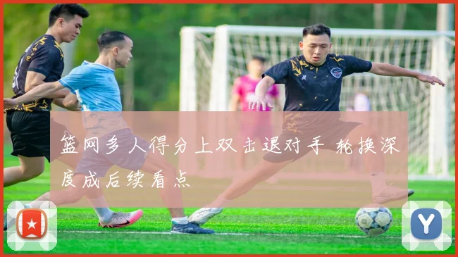 篮网多人得分上双击退对手 轮换深度成后续看点