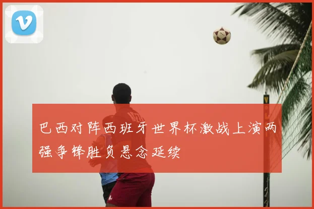 巴西对阵西班牙世界杯激战上演两强争锋胜负悬念延续