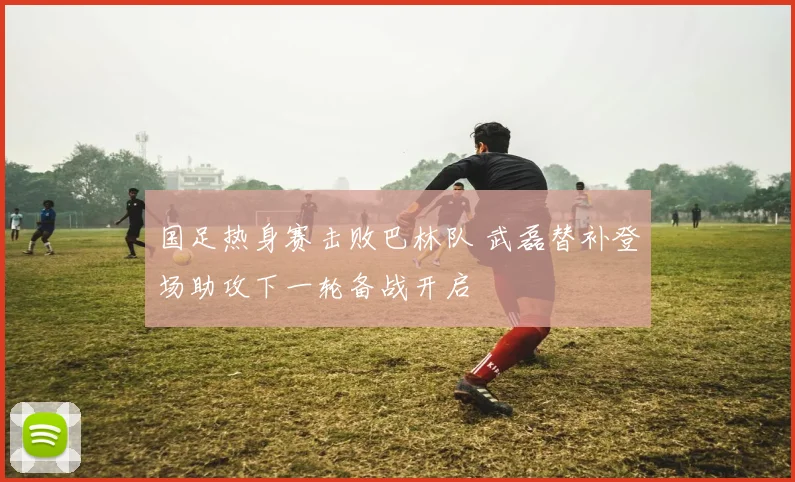 国足热身赛击败巴林队 武磊替补登场助攻下一轮备战开启