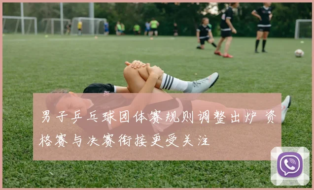 男子乒乓球团体赛规则调整出炉 资格赛与决赛衔接更受关注