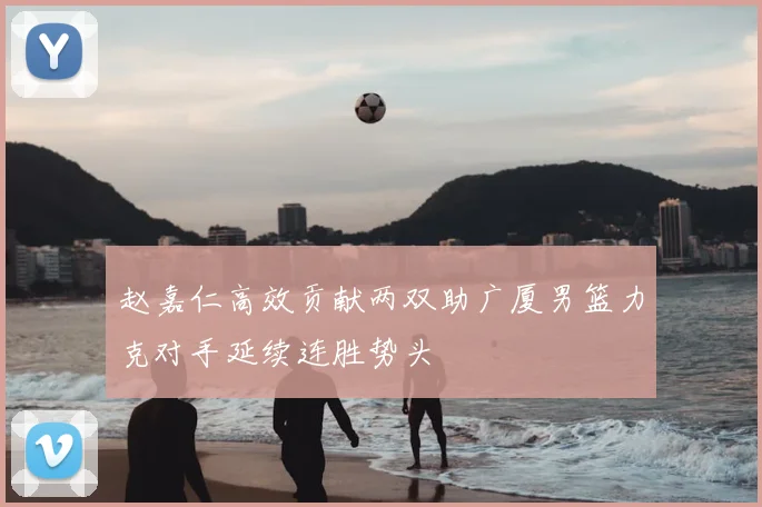 赵嘉仁高效贡献两双助广厦男篮力克对手延续连胜势头