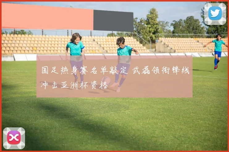 国足热身赛名单敲定 武磊领衔锋线冲击亚洲杯资格