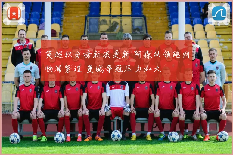 英超积分榜新浪更新 阿森纳领跑利物浦紧追 曼城争冠压力加大
