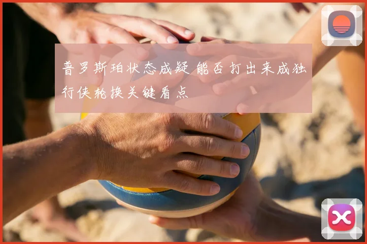 普罗斯珀状态成疑 能否打出来成独行侠轮换关键看点
