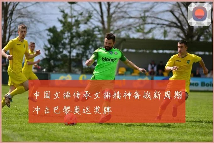 中国女排传承女排精神备战新周期冲击巴黎奥运奖牌