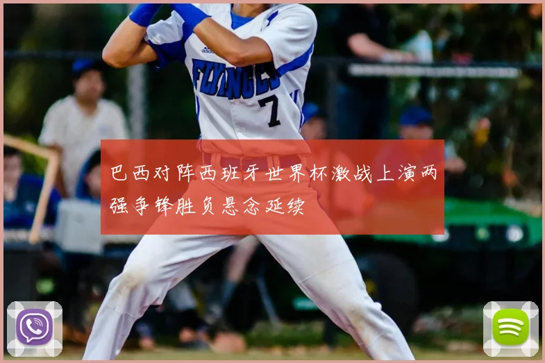 巴西对阵西班牙世界杯激战上演两强争锋胜负悬念延续