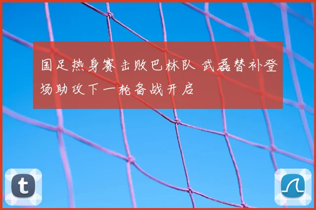 国足热身赛击败巴林队 武磊替补登场助攻下一轮备战开启